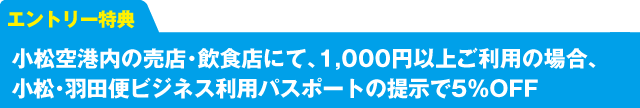 エントリー特典　小松空港内の売店・飲食店にて、1,000円以上ご利用の場合、小松・羽田便ビジネス利用パスポートの提示で5%OFF