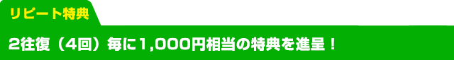 リピート特典　2往復毎に1,000円相当の特典を進呈! 下記の1〜5の特典からお選びいただけます※申込み時に選択してください。